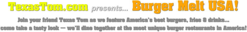 TexasTom.com presents... Burger Melt USA!
Join your friend Texas Tom as we feature America’s best burgers, fries & drinks...
come take a tasty look — we’ll dine together at the most unique burger restaurants in America!