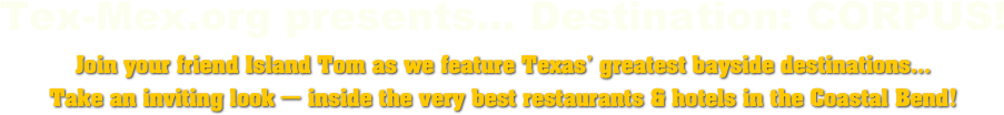 Tex-Mex.org presents... Destination: CORPUS!
Join your friend Island Tom as we feature Texas’ greatest bayside destinations...
Take an inviting look — inside the very best restaurants & hotels in the Coastal Bend!