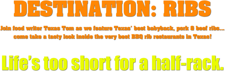 DESTINATION: RIBS
Join food writer Texas Tom as we feature Texas’ best babyback, pork & beef ribs...
come take a tasty look inside the very best BBQ rib restaurants in Texas!

Life’s too short for a half-rack.