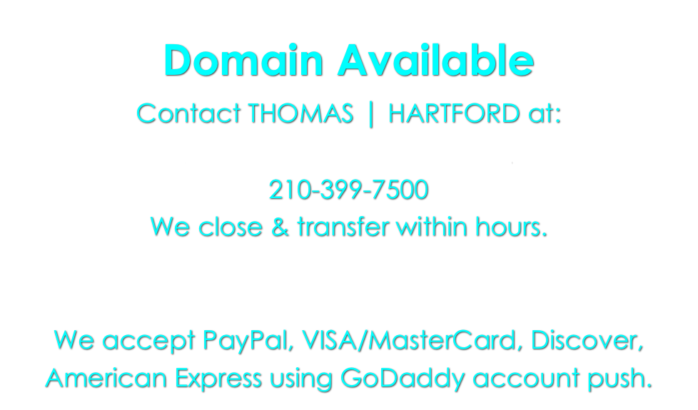 Domain Available
Contact THOMAS | HARTFORD at:
metroshowcase@aol.com
210-399-7500
We close & transfer within hours.


We accept PayPal, VISA/MasterCard, Discover, American Express using GoDaddy account push.