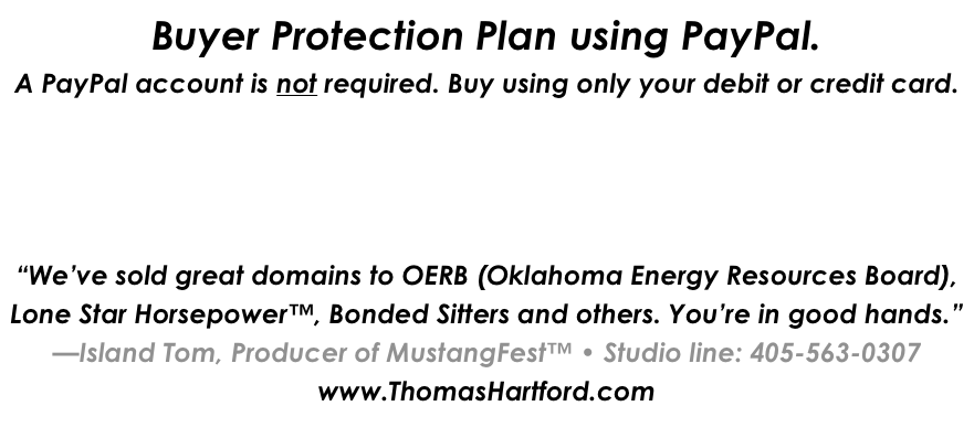 Buyer Protection Plan using PayPal.
A PayPal account is not required. Buy using only your debit or credit card.




“We’ve sold great domains to OERB (Oklahoma Energy Resources Board), Lone Star Horsepower™, Bonded Sitters and others. You’re in good hands.”
—Island Tom, Producer of MustangFest™ • Studio line: 405-563-0307
www.ThomasHartford.com