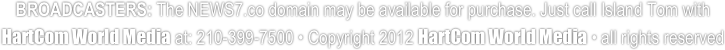 BROADCASTERS: The NEWS7.co domain may be available for purchase. Just call Island Tom with HartCom World Media at: 210-399-7500 • Copyright 2012 HartCom World Media • all rights reserved