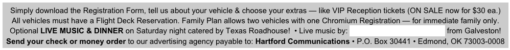 Simply download the Registration Form, tell us about your vehicle & choose your extras — like VIP Reception tickets (ON SALE now for $30 ea.)
All vehicles must have a Flight Deck Reservation. Family Plan allows two vehicles with one Chromium Registration — for immediate family only.                       
Optional LIVE MUSIC & DINNER on Saturday night catered by Texas Roadhouse!  • Live music by: Jerry Diaz & Hanna’s Reef from Galveston! 
Send your check or money order to our advertising agency payable to: Hartford Communications • P.O. Box 30441 • Edmond, OK 73003-0008