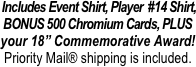  Includes Event Shirt, Player  #14 Shirt, BONUS 500 Chromium Cards, PLUS
your 18” Commemorative Award!
Priority Mail® shipping is included.