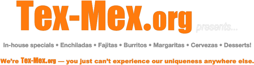 Tex-Mex.org presents...
In-house specials • Enchiladas • Fajitas • Burritos • Margaritas • Cervezas • Desserts!
We’re Tex-Mex.org — you just can’t experience our uniqueness anywhere else.