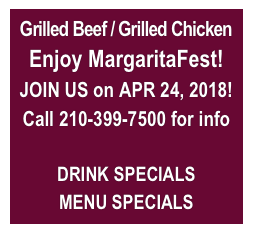 Grilled Beef / Grilled Chicken
Enjoy MargaritaFest!
JOIN US on APR 24, 2018!
Call 210-399-7500 for info

DRINK SPECIALS
MENU SPECIALS